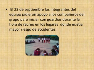 • El 23 de septiembre los integrantes del
  equipo pidieron apoyo a los compañeros del
  grupo para iniciar con guardias durante la
  hora de recreo en los lugares donde existía
  mayor riesgo de accidentes.
 