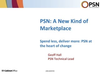 PSN: A New Kind of
Marketplace
Spend less, deliver more: PSN at
the heart of change
Geoff Hall
PSN Technical Lead
UNCLASSIFIED
 