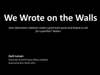 We Wrote on the Walls How information radiators made a good team great and helped us exit for a gazillion* dollars. Zach Larson Cofounder & Chief Product Officer, SideReel Acquired by Rovi, March 2011 