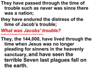 They have passed through the time of trouble such as never was since there was a nation;  they have endured the distress of the time of Jacob’s trouble; What was Jacobs' trouble?   He stole the birthrights of his brother for a bowl of beans.... They, the 144,000, have lived through the time when Jesus was no longer pleading for sinners in the heavenly sanctuary,   and have seen the terrible Seven last plagues fall on the earth.  