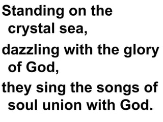 Standing on the crystal sea,  dazzling with the glory of God,  they sing the songs of soul union with God.   