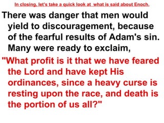 In closing, let’s take a quick look at  what is said about Enoch. There was danger that men would yield to discouragement, because of the fearful results of Adam's sin. Many were ready to exclaim,  "What profit is it that we have feared the Lord and have kept His ordinances, since a heavy curse is resting upon the race, and death is the portion of us all?"   