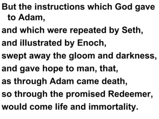 But the instructions which God gave to Adam,  and which were repeated by Seth,  and illustrated by Enoch,  swept away the gloom and darkness,  and gave hope to man, that,  as through Adam came death,  so through the promised Redeemer,  would come life and immortality. 