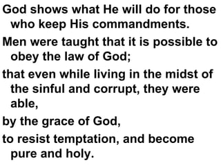 God shows what He will do for those who keep His commandments.  Men were taught that it is possible to obey the law of God;  that even while living in the midst of the sinful and corrupt, they were able,  by the grace of God,  to resist temptation, and become pure and holy. 