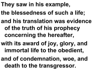 They saw in his example,  the blessedness of such a life;  and his translation was evidence of the truth of his prophecy concerning the hereafter,  with its award of joy, glory, and immortal life to the obedient,  and of condemnation, woe, and death to the transgressor.  