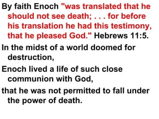 By faith Enoch  "was translated that he should not see death; . . . for before his translation he had this testimony, that he pleased God."  Hebrews 11:5.  In the midst of a world doomed for destruction,  Enoch lived a life of such close communion with God,  that he was not permitted to fall under the power of death.  