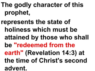The godly character of this prophet,  represents the state of holiness which must be attained by those who shall be  "redeemed from the earth"  (Revelation 14:3) at the time of Christ's second advent. 