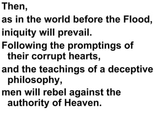 Then,  as in the world before the Flood,  iniquity will prevail.  Following the promptings of their corrupt hearts,  and the teachings of a deceptive philosophy,  men will rebel against the authority of Heaven.   