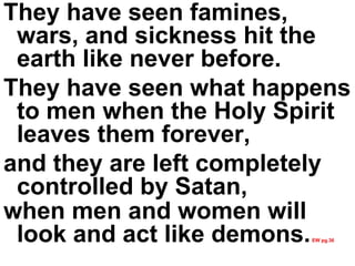 They have seen famines, wars, and sickness hit the earth like never before.  They have seen what happens to men when the Holy Spirit leaves them forever,  and they are left completely controlled by Satan,  when men and women will look and act like demons.   EW pg.36 
