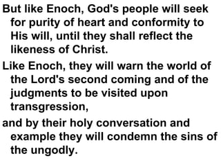 But like Enoch, God's people will seek for purity of heart and conformity to His will, until they shall reflect the likeness of Christ.  Like Enoch, they will warn the world of the Lord's second coming and of the judgments to be visited upon transgression,  and by their holy conversation and example they will condemn the sins of the ungodly.  