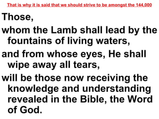That is why it is said that we should strive to be amongst the 144,000 Those,  whom the Lamb shall lead by the fountains of living waters,  and from whose eyes, He shall wipe away all tears,  will be those now receiving the knowledge and understanding revealed in the Bible, the Word of God.  
