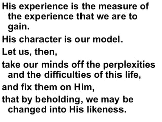 His experience is the measure of the experience that we are to gain.  His character is our model.  Let us, then,  take our minds off the perplexities and the difficulties of this life,  and fix them on Him,  that by beholding, we may be changed into His likeness.   