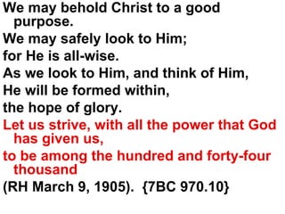 We may behold Christ to a good purpose.  We may safely look to Him;  for He is all-wise.  As we look to Him, and think of Him,  He will be formed within,  the hope of glory.  Let us strive, with all the power that God has given us,  to be among the hundred and forty-four thousand  (RH March 9, 1905).  {7BC 970.10} 