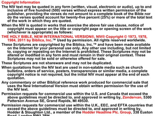 Copyright Information The NIV text may be quoted in any form (written, visual, electronic or audio), up to and inclusive of five hundred (500) verses without express written permission of the publisher, providing the verses do not amount to a complete book of the Bible nor do the verses quoted account for twenty-five percent (25%) or more of the total text of the work in which they are quoted. When the NIV is quoted in works that exercise the above fair use clause, notice of copyright must appear on the title or copyright page or opening screen of the work (whichever is appropriate) as follows: THE HOLY BIBLE, NEW INTERNATIONAL VERSION®, NIV® Copyright © 1973, 1978, 1984, 2011 by Biblica, Inc .™ Used by permission. All rights reserved worldwide. These Scriptures are copyrighted by the Biblica, Inc.™ and have been made available on the Internet for your personal use only. Any other use including, but not limited to, copying or reposting on the Internet is prohibited. These Scriptures may not be altered or modified in any form and must remain in their original context. These Scriptures may not be sold or otherwise offered for sale. These Scriptures are not shareware and may not be duplicated. When quotations from the NIV text are used in non-salable media such as church bulletins, orders of service, posters, transparencies or similar media, a complete copyright notice is not required, but the initial NIV must appear at the end of each quotation. Any commentary or other Biblical reference work produced for commercial sale that uses the New International Version must obtain written permission for the use of the NIV text. Permission requests for commercial use within the U.S. and Canada that exceed the above guidelines must be directed to, and approved in writing by,  Zondervan,  5300 Patterson Avenue SE, Grand Rapids, MI 49530. Permission requests for commercial use within the U.K., EEC, and EFTA countries that exceed the above guidelines must be directed to, and approved in writing by, Hodder & Stoughton Ltd., a member of the  Hodder Headline Plc. Group , 338 Euston Road, London NW1 3BH. 