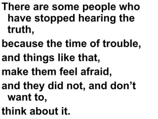 There are some people who have stopped hearing the truth,  because the time of trouble,  and things like that,  make them feel afraid,  and they did not, and don’t want to,  think about it. 