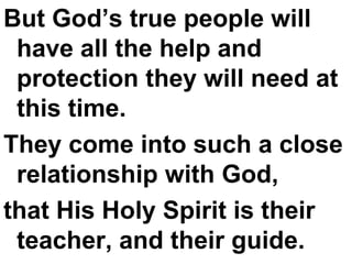 But God’s true people will have all the help and protection they will need at this time.  They come into such a close relationship with God,  that His Holy Spirit is their teacher, and their guide. 