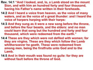 Rev. 14:1  “And I looked, and, lo, a Lamb stood on the mount Sion, and with him an hundred forty and four thousand, having his Father’s name written in their foreheads.  14:2  And I heard a voice from heaven, as the voice of many waters, and as the voice of a great thunder: and I heard the voice of harpers harping with their harps:  14:3  And they sung as it were a new song before the throne, and before the four beasts, and the elders: and no man could learn that song but the hundred and forty and four thousand, which were redeemed from the earth.”  14:4  These are they which were not defiled with women; for they are virgins. These are they which follow the Lamb whithersoever he goeth. These were redeemed from among men, being the firstfruits unto God and to the Lamb.  14:5  And in their mouth was found no guile: for they are without fault before the throne of God. 