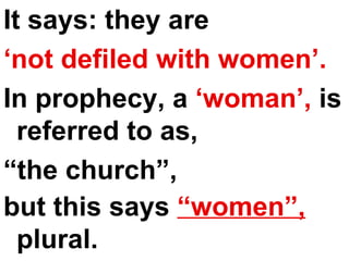 It says: they are  ‘ not defiled with women’.   In prophecy, a  ‘woman’,  is referred to as,  “ the church”,  but this says  “women”,  plural.   