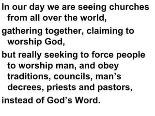 In our day we are seeing churches from all over the world, gathering together, claiming to worship God,  but really seeking to force people to worship man, and obey traditions, councils, man’s decrees, priests and pastors,  instead of God’s Word. 