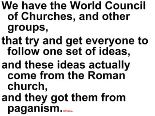 We have the World Council of Churches, and other groups,  that try and get everyone to follow one set of ideas,  and these ideas actually come from the Roman church,  and they got them from paganism.   NIV Bible 