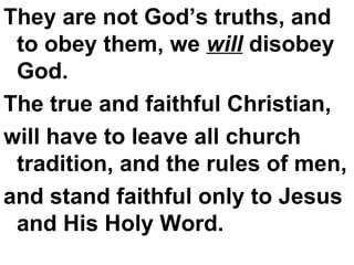 They are not God’s truths, and to obey them, we  will  disobey God.  The true and faithful Christian,  will have to leave all church tradition, and the rules of men,  and stand faithful only to Jesus and His Holy Word. 