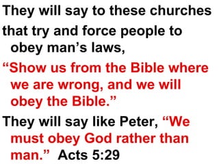 They will say to these churches  that try and force people to obey man’s laws,  “ Show us from the Bible where we are wrong, and we will obey the Bible.”   They will say like Peter,  “We must obey God rather than man.”  Acts 5:29 