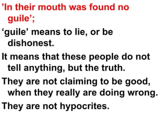 ’ In their mouth was found no guile’;   ‘ guile’ means to lie, or be dishonest.  It means that these people do not tell anything, but the truth.  They are not claiming to be good, when they really are doing wrong.  They are not hypocrites. 