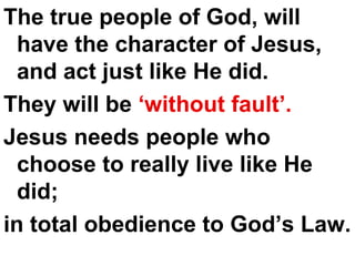 The true people of God, will have the character of Jesus, and act just like He did.  They will be  ‘without fault’.   Jesus needs people who choose to really live like He did;  in total obedience to God’s Law. 