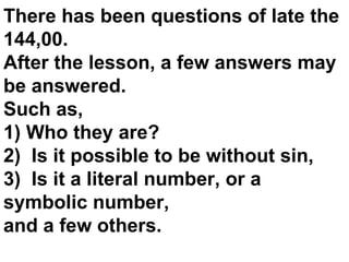 There has been questions of late the 144,00. After the lesson, a few answers may be answered. Such as, 1) Who they are? 2)  Is it possible to be without sin, 3)  Is it a literal number, or a symbolic number,  and a few others. 
