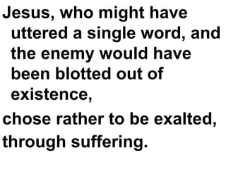 Jesus, who might have uttered a single word, and the enemy would have been blotted out of existence,  chose rather to be exalted,  through suffering.   