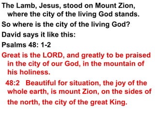 The Lamb, Jesus, stood on Mount Zion, where the city of the living God stands.  So where is the city of the living God? David says it like this:  Psalms 48: 1-2  Great is the LORD, and greatly to be praised in the city of our God, in the mountain of his holiness.  48:2  Beautiful for situation, the joy of the whole earth, is mount Zion, on the sides of the north, the city of the great King.   