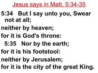 Jesus says in Matt. 5:34-35 5:34  But I say unto you, Swear not at all;  neither by heaven;  for it is God's throne:  5:35  Nor by the earth;  for it is his footstool:  neither by Jerusalem;  for it is the city of the great King.   