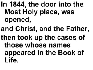 In 1844, the door into the Most Holy place, was opened,  and Christ, and the Father,  then took up the cases of those whose names appeared in the Book of Life.   