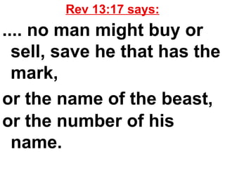 Rev 13:17 says: .... no man might buy or sell, save he that has the mark,  or the name of the beast,  or the number of his name.   