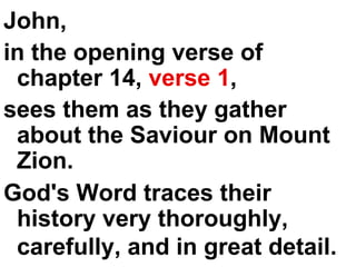 John,  in the opening verse of chapter 14,  verse 1 ,  sees them as they gather about the Saviour on Mount Zion.  God's Word traces their history very thoroughly, carefully, and in great detail.   
