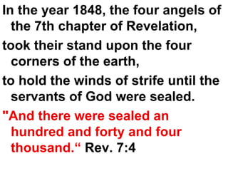 In the year 1848, the four angels of the 7th chapter of Revelation,  took their stand upon the four corners of the earth,  to hold the winds of strife until the servants of God were sealed.  "And there were sealed an hundred and forty and four thousand.“  Rev. 7:4 
