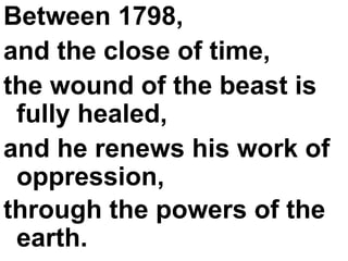 Between 1798,  and the close of time,  the wound of the beast is fully healed,  and he renews his work of oppression,  through the powers of the earth.   