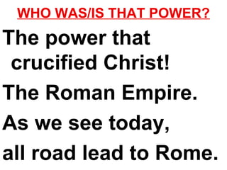 WHO WAS/IS THAT POWER? The power that crucified Christ! The Roman Empire. As we see today,  all road lead to Rome. 