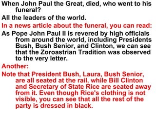 When John Paul the Great, died, who went to his funeral? All the leaders of the world. In a news article about the funeral, you can read: As Pope John Paul II is revered by high officials from around the world, including Presidents Bush, Bush Senior, and Clinton, we can see that the Zoroastrian Tradition was observed to the very letter. Another: Note that President Bush, Laura, Bush Senior, are all seated at the rail, while Bill Clinton and Secretary of State Rice are seated away from it. Even though Rice's clothing is not visible, you can see that all the rest of the party is dressed in black.   