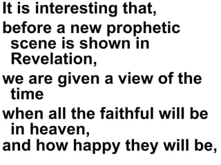 It is interesting that,  before a new prophetic scene is shown in Revelation,  we are given a view of the time  when all the faithful will be in heaven,  and how happy they will be,   