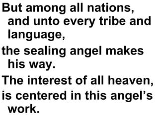 But among all nations, and unto every tribe and language,  the sealing angel makes his way.  The interest of all heaven,  is centered in this angel’s work.   
