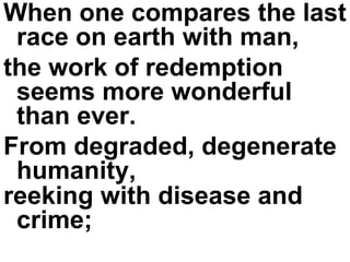 When one compares the last race on earth with man,  the work of redemption seems more wonderful than ever.  From degraded, degenerate humanity,  reeking with disease and crime;   