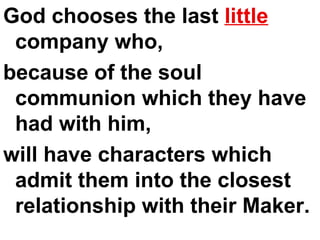 God chooses the last  little  company who,  because of the soul communion which they have had with him,  will have characters which admit them into the closest relationship with their Maker. 