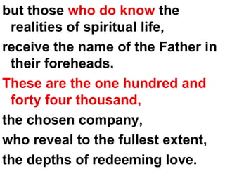 but those  who do know  the realities of spiritual life,  receive the name of the Father in their foreheads.  These are the one hundred and forty four thousand,   the chosen company,  who reveal to the fullest extent, the depths of redeeming love. 