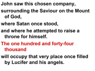 John saw this chosen company, surrounding the Saviour on the Mount of God,  where Satan once stood,  and where he attempted to raise a throne for himself.  The one hundred and forty-four   thousand   will occupy that very place once filled by Lucifer and his angels. 