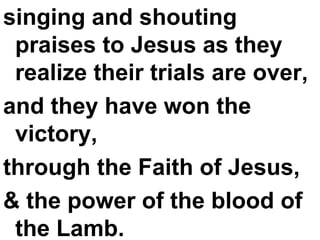 singing and shouting praises to Jesus as they realize their trials are over,  and they have won the victory,  through the Faith of Jesus,  & the power of the blood of the Lamb. 