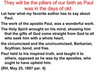 They will be the pillars of our faith as Paul was in the days of old. Let hear what my favorite author has to say about Paul. The work of the apostle Paul, was a wonderful work.  The Holy Spirit wrought on his mind, showing him that the gifts of God come straight from God to all who seek him with a whole heart,  the circumcised and the uncircumcised, Barbarian, Scythian, bond, and free.  Paul held to his inspired truth, and taught it to others, opposed as he was by the apostles, who ought to have upheld him.  {RH, May 25, 1897 par. 4} 