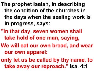 The prophet Isaiah, in describing the condition of the churches in the days when the sealing work is in progress, says:  "In that day, seven women shall take hold of one man, saying,  We will eat our own bread, and wear our own apparel:  only let us be called by thy name, to take away our reproach."  Isa. 4:1 