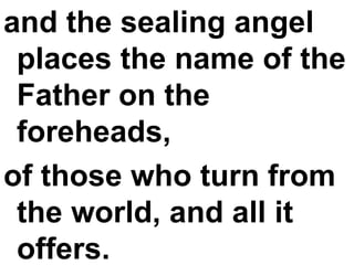 and the sealing angel places the name of the Father on the foreheads,  of those who turn from the world, and all it offers. 