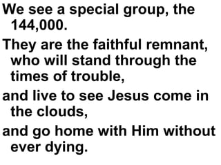 We see a special group, the 144,000.  They are the faithful remnant, who will stand through the times of trouble,  and live to see Jesus come in the clouds,  and go home with Him without ever dying. 